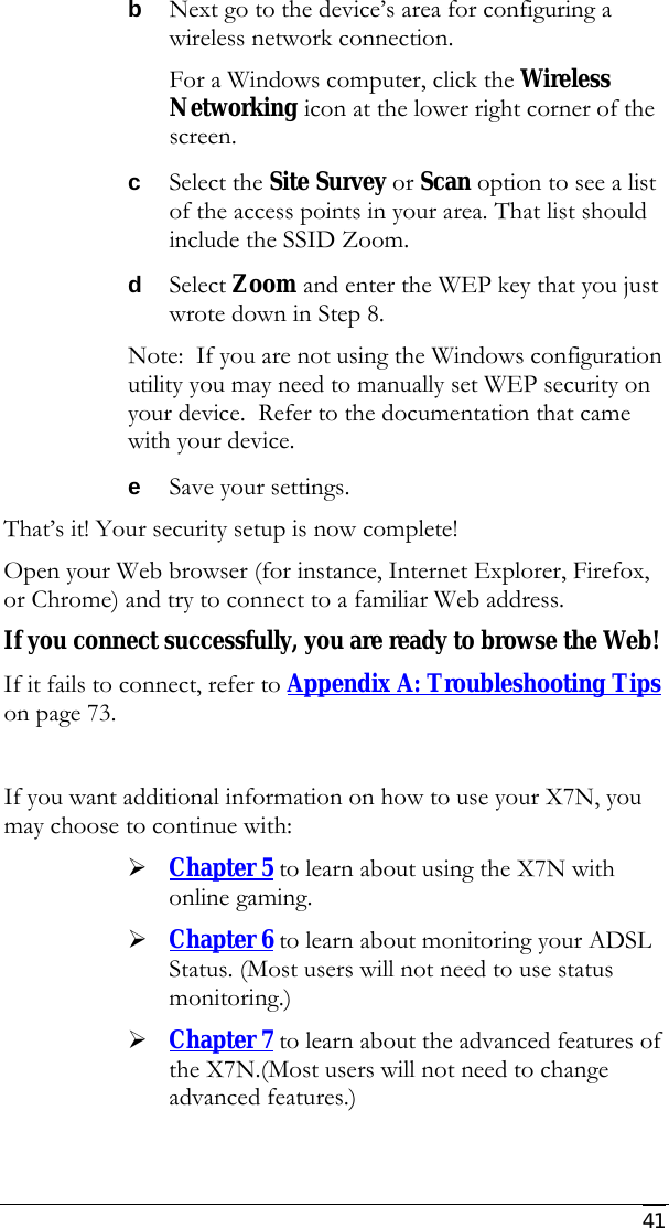     41 b Next go to the device’s area for configuring a wireless network connection. For a Windows computer, click the Wireless Networking icon at the lower right corner of the screen.  c Select the Site Survey or Scan option to see a list of the access points in your area. That list should include the SSID Zoom.  d Select Zoom and enter the WEP key that you just wrote down in Step 8. Note:  If you are not using the Windows configuration utility you may need to manually set WEP security on your device.  Refer to the documentation that came with your device. e Save your settings. That’s it! Your security setup is now complete! Open your Web browser (for instance, Internet Explorer, Firefox, or Chrome) and try to connect to a familiar Web address. If you connect successfully, you are ready to browse the Web! If it fails to connect, refer to Appendix A: Troubleshooting Tips on page 73.  If you want additional information on how to use your X7N, you may choose to continue with: ¾ Chapter 5 to learn about using the X7N with online gaming.  ¾ Chapter 6 to learn about monitoring your ADSL Status. (Most users will not need to use status monitoring.) ¾ Chapter 7 to learn about the advanced features of the X7N.(Most users will not need to change advanced features.)   