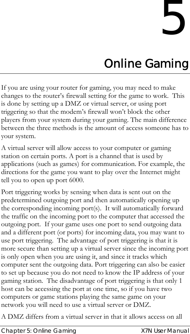  Chapter 5: Online Gaming  X7N User Manual 5 Online Gaming If you are using your router for gaming, you may need to make changes to the router’s firewall setting for the game to work.  This is done by setting up a DMZ or virtual server, or using port triggering so that the modem’s firewall won’t block the other players from your system during your gaming. The main difference between the three methods is the amount of access someone has to your system.  A virtual server will allow access to your computer or gaming station on certain ports. A port is a channel that is used by applications (such as games) for communication. For example, the directions for the game you want to play over the Internet might tell you to open up port 6000. Port triggering works by sensing when data is sent out on the predetermined outgoing port and then automatically opening up the corresponding incoming port(s).  It will automatically forward the traffic on the incoming port to the computer that accessed the outgoing port.  If your game uses one port to send outgoing data and a different port (or ports) for incoming data, you may want to use port triggering.  The advantage of port triggering is that it is more secure than setting up a virtual server since the incoming port is only open when you are using it, and since it tracks which computer sent the outgoing data. Port triggering can also be easier to set up because you do not need to know the IP address of your gaming station.  The disadvantage of port triggering is that only 1 host can be accessing the port at one time, so if you have two computers or game stations playing the same game on your network you will need to use a virtual server or DMZ. A DMZ differs from a virtual server in that it allows access on all 