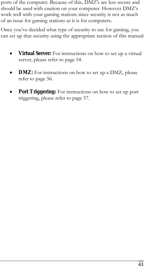     43 ports of the computer. Because of this, DMZ&apos;s are less secure and should be used with caution on your computer. However DMZ’s work well with your gaming stations since security is not as much of an issue for gaming stations as it is for computers. Once you’ve decided what type of security to use for gaming, you can set up that security using the appropriate section of this manual:  • Virtual Server: For instructions on how to set up a virtual server, please refer to page 54.   • DMZ: For instructions on how to set up a DMZ, please refer to page 56.  • Port Triggering: For instructions on how to set up port triggering, please refer to page 57. 