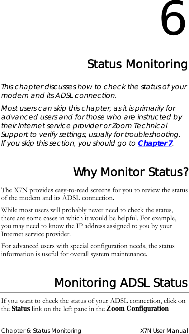  Chapter 6: Status Monitoring  X7N User Manual 6 Status Monitoring This chapter discusses how to check the status of your modem and its ADSL connection. Most users can skip this chapter, as it is primarily for advanced users and for those who are instructed by their Internet service provider or Zoom Technical Support to verify settings, usually for troubleshooting.  If you skip this section, you should go to Chapter 7.   Why Monitor Status? The X7N provides easy-to-read screens for you to review the status of the modem and its ADSL connection. While most users will probably never need to check the status, there are some cases in which it would be helpful. For example, you may need to know the IP address assigned to you by your Internet service provider. For advanced users with special configuration needs, the status information is useful for overall system maintenance.  Monitoring ADSL Status If you want to check the status of your ADSL connection, click on the Status link on the left pane in the Zoom Configuration 