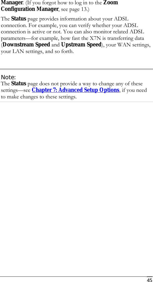     45 Manager. (If you forgot how to log in to the Zoom Configuration Manager, see page 13.) The Status page provides information about your ADSL connection. For example, you can verify whether your ADSL connection is active or not. You can also monitor related ADSL parameters—for example, how fast the X7N is transferring data (Downstream Speed and Upstream Speed), your WAN settings, your LAN settings, and so forth.  Note: The Status page does not provide a way to change any of these settings—see Chapter 7: Advanced Setup Options, if you need to make changes to these settings. 