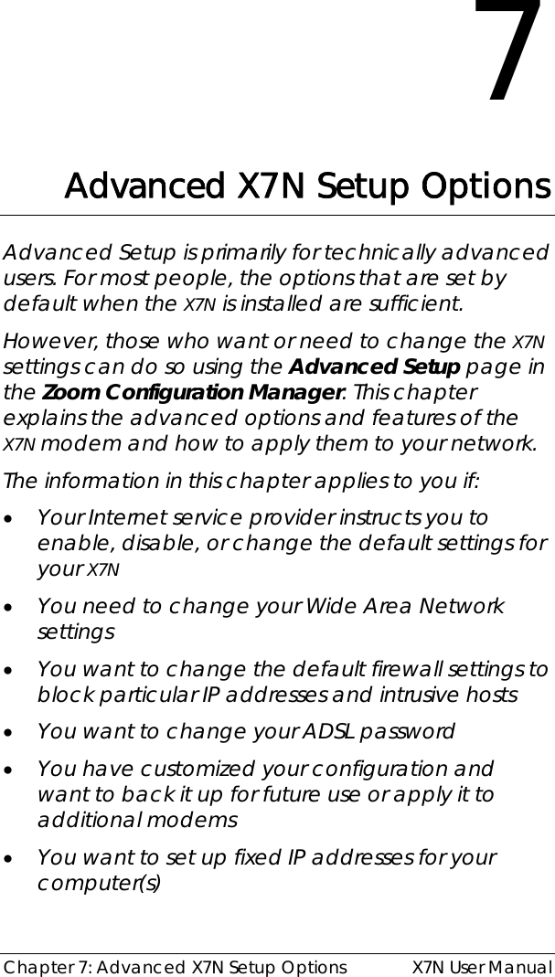  Chapter 7: Advanced X7N Setup Options  X7N User Manual 7 Advanced X7N Setup Options Advanced Setup is primarily for technically advanced users. For most people, the options that are set by default when the X7N is installed are sufficient.  However, those who want or need to change the X7N settings can do so using the Advanced Setup page in the Zoom Configuration Manager. This chapter explains the advanced options and features of the X7N modem and how to apply them to your network. The information in this chapter applies to you if: • Your Internet service provider instructs you to enable, disable, or change the default settings for your X7N  • You need to change your Wide Area Network settings  • You want to change the default firewall settings to block particular IP addresses and intrusive hosts • You want to change your ADSL password • You have customized your configuration and want to back it up for future use or apply it to additional modems • You want to set up fixed IP addresses for your computer(s)   