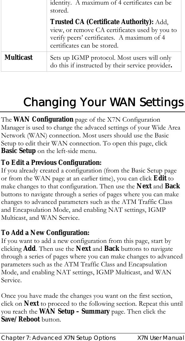  Chapter 7: Advanced X7N Setup Options  X7N User Manual identity.  A maximum of 4 certificates can be stored. Trusted CA (Certificate Authority): Add, view, or remove CA certificates used by you to verify peers’ certificates.  A maximum of 4 certificates can be stored.   Multicast  Sets up IGMP protocol. Most users will only do this if instructed by their service provider.     Changing Your WAN Settings The WAN Configuration page of the X7N Configuration Manager is used to change the advaced settings of your Wide Area Network (WAN) connection. Most users should use the Basic Setup to edit their WAN connection. To open this page, click Basic Setup on the left-side menu. To Edit a Previous Configuration:  If you already created a configuration (from the Basic Setup page or from the WAN page at an earlier time), you can click Edit to make changes to that configuration. Then use the Next and Back buttons to navigate through a series of pages where you can make changes to advanced parameters such as the ATM Traffic Class and Encapsulation Mode, and enabling NAT settings, IGMP Multicast, and WAN Service.  To Add a New Configuration: If you want to add a new configuration from this page, start by clicking Add. Then use the Next and Back buttons to navigate through a series of pages where you can make changes to advanced parameters such as the ATM Traffic Class and Encapsulation Mode, and enabling NAT settings, IGMP Multicast, and WAN Service.  Once you have made the changes you want on the first section, click on Next to proceed to the following section. Repeat this until you reach the WAN Setup – Summary page. Then click the Save/Reboot button. 