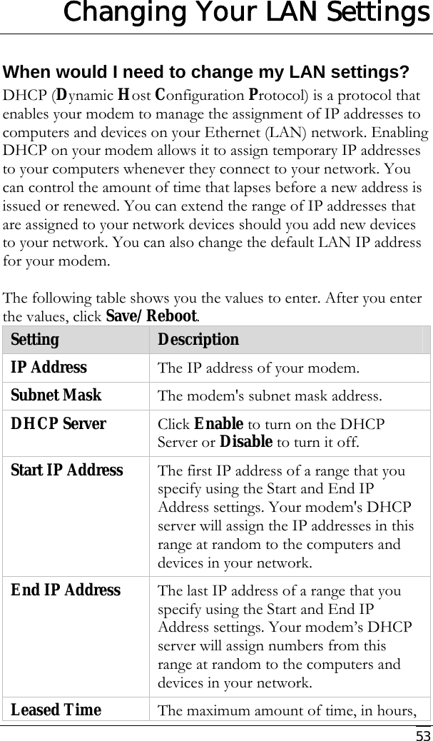     53  Changing Your LAN Settings When would I need to change my LAN settings? DHCP (Dynamic Host Configuration Protocol) is a protocol that enables your modem to manage the assignment of IP addresses to computers and devices on your Ethernet (LAN) network. Enabling DHCP on your modem allows it to assign temporary IP addresses to your computers whenever they connect to your network. You can control the amount of time that lapses before a new address is issued or renewed. You can extend the range of IP addresses that are assigned to your network devices should you add new devices to your network. You can also change the default LAN IP address for your modem.   The following table shows you the values to enter. After you enter the values, click Save/Reboot. Setting  Description IP Address  The IP address of your modem.  Subnet Mask  The modem&apos;s subnet mask address. DHCP Server  Click Enable to turn on the DHCP Server or Disable to turn it off. Start IP Address  The first IP address of a range that you specify using the Start and End IP Address settings. Your modem&apos;s DHCP server will assign the IP addresses in this range at random to the computers and devices in your network. End IP Address  The last IP address of a range that you specify using the Start and End IP Address settings. Your modem’s DHCP server will assign numbers from this range at random to the computers and devices in your network.  Leased Time  The maximum amount of time, in hours, 