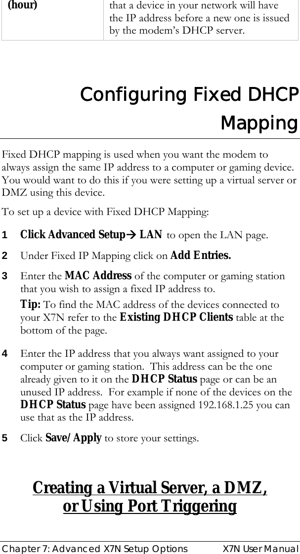  Chapter 7: Advanced X7N Setup Options  X7N User Manual (hour)  that a device in your network will have the IP address before a new one is issued by the modem’s DHCP server.    Configuring Fixed DHCP Mapping Fixed DHCP mapping is used when you want the modem to always assign the same IP address to a computer or gaming device.  You would want to do this if you were setting up a virtual server or DMZ using this device. To set up a device with Fixed DHCP Mapping: 1 Click Advanced SetupÆ LAN to open the LAN page. 2 Under Fixed IP Mapping click on Add Entries. 3 Enter the MAC Address of the computer or gaming station that you wish to assign a fixed IP address to. Tip: To find the MAC address of the devices connected to your X7N refer to the Existing DHCP Clients table at the bottom of the page. 4 Enter the IP address that you always want assigned to your computer or gaming station.  This address can be the one already given to it on the DHCP Status page or can be an unused IP address.  For example if none of the devices on the DHCP Status page have been assigned 192.168.1.25 you can use that as the IP address. 5 Click Save/Apply to store your settings.   Creating a Virtual Server, a DMZ,  or Using Port Triggering 