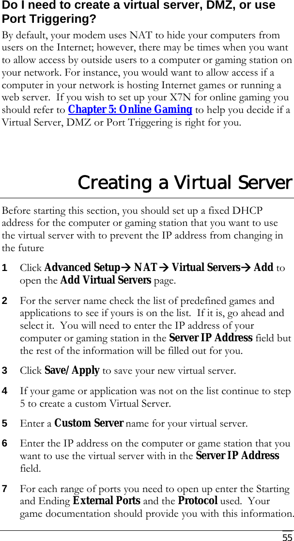     55 Do I need to create a virtual server, DMZ, or use Port Triggering? By default, your modem uses NAT to hide your computers from users on the Internet; however, there may be times when you want to allow access by outside users to a computer or gaming station on your network. For instance, you would want to allow access if a computer in your network is hosting Internet games or running a web server.  If you wish to set up your X7N for online gaming you should refer to Chapter 5: Online Gaming to help you decide if a Virtual Server, DMZ or Port Triggering is right for you.  Creating a Virtual Server Before starting this section, you should set up a fixed DHCP address for the computer or gaming station that you want to use the virtual server with to prevent the IP address from changing in the future 1 Click Advanced SetupÆ NATÆ Virtual ServersÆ Add to open the Add Virtual Servers page. 2 For the server name check the list of predefined games and applications to see if yours is on the list.  If it is, go ahead and select it.  You will need to enter the IP address of your computer or gaming station in the Server IP Address field but the rest of the information will be filled out for you. 3 Click Save/Apply to save your new virtual server.   4 If your game or application was not on the list continue to step 5 to create a custom Virtual Server. 5 Enter a Custom Server name for your virtual server. 6 Enter the IP address on the computer or game station that you want to use the virtual server with in the Server IP Address field. 7 For each range of ports you need to open up enter the Starting and Ending External Ports and the Protocol used.  Your game documentation should provide you with this information. 