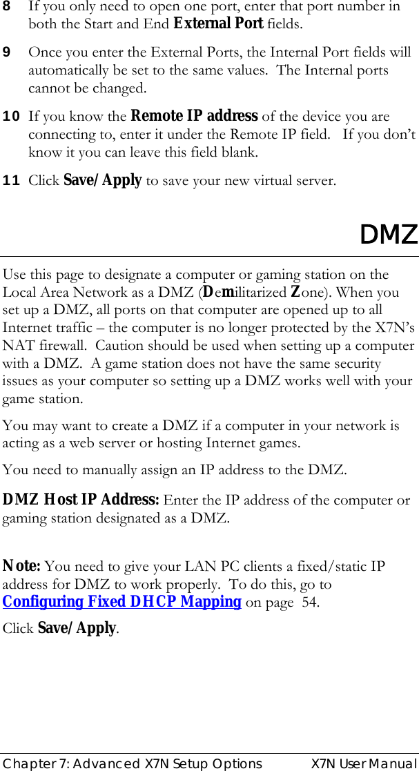  Chapter 7: Advanced X7N Setup Options  X7N User Manual 8 If you only need to open one port, enter that port number in both the Start and End External Port fields. 9 Once you enter the External Ports, the Internal Port fields will automatically be set to the same values.  The Internal ports cannot be changed. 10 If you know the Remote IP address of the device you are connecting to, enter it under the Remote IP field.   If you don’t know it you can leave this field blank. 11 Click Save/Apply to save your new virtual server.  DMZ Use this page to designate a computer or gaming station on the Local Area Network as a DMZ (Demilitarized Zone). When you set up a DMZ, all ports on that computer are opened up to all Internet traffic – the computer is no longer protected by the X7N’s NAT firewall.  Caution should be used when setting up a computer with a DMZ.  A game station does not have the same security issues as your computer so setting up a DMZ works well with your game station. You may want to create a DMZ if a computer in your network is acting as a web server or hosting Internet games. You need to manually assign an IP address to the DMZ.  DMZ Host IP Address: Enter the IP address of the computer or gaming station designated as a DMZ.  Note: You need to give your LAN PC clients a fixed/static IP address for DMZ to work properly.  To do this, go to Configuring Fixed DHCP Mapping on page  54. Click Save/Apply.   