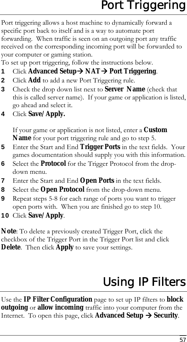     57 Port Triggering Port triggering allows a host machine to dynamically forward a specific port back to itself and is a way to automate port forwarding.  When traffic is seen on an outgoing port any traffic received on the corresponding incoming port will be forwarded to your computer or gaming station.   To set up port triggering, follow the instructions below. 1 Click Advanced SetupÆ NATÆ Port Triggering. 2 Click Add to add a new Port Triggering rule. 3 Check the drop down list next to Server  Name (check that this is called server name).  If your game or application is listed, go ahead and select it.   4 Click Save/Apply.    If your game or application is not listed, enter a Custom Name for your port triggering rule and go to step 5. 5 Enter the Start and End Trigger Ports in the text fields.  Your games documentation should supply you with this information. 6 Select the Protocol for the Trigger Protocol from the drop-down menu. 7 Enter the Start and End Open Ports in the text fields. 8 Select the Open Protocol from the drop-down menu. 9 Repeat steps 5-8 for each range of ports you want to trigger open ports with.  When you are finished go to step 10. 10 Click Save/Apply.  Note: To delete a previously created Trigger Port, click the checkbox of the Trigger Port in the Trigger Port list and click Delete.  Then click Apply to save your settings.   Using IP Filters Use the IP Filter Configuration page to set up IP filters to block outgoing or allow incoming traffic into your computer from the Internet.  To open this page, click Advanced Setup Æ Security.  