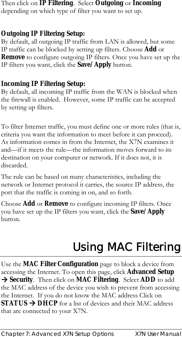  Chapter 7: Advanced X7N Setup Options  X7N User Manual Then click on IP Filtering.  Select Outgoing or Incoming depending on which type of filter you want to set up.  Outgoing IP Filtering Setup: By default, all outgoing IP traffic from LAN is allowed, but some IP traffic can be blocked by setting up filters. Choose Add or Remove to configure outgoing IP filters. Once you have set up the IP filters you want, click the Save/Apply button.   Incoming IP Filtering Setup: By default, all incoming IP traffic from the WAN is blocked when the firewall is enabled.  However, some IP traffic can be accepted by setting up filters.   To filter Internet traffic, you must define one or more rules (that is, criteria you want the information to meet before it can proceed). As information comes in from the Internet, the X7N examines it and—if it meets the rule—the information moves forward to its destination on your computer or network. If it does not, it is discarded. The rule can be based on many characteristics, including the network or Internet protocol it carries, the source IP address, the port that the traffic is coming in on, and so forth. Choose Add or Remove to configure incoming IP filters. Once you have set up the IP filters you want, click the Save/Apply button.   Using MAC Filtering Use the MAC Filter Configuration page to block a device from accessing the Internet. To open this page, click Advanced Setup Æ Security.  Then click on MAC Filtering.  Select ADD to add the MAC address of the device you wish to prevent from accessing the Internet.  If you do not know the MAC address Click on STATUS Æ DHCP for a list of devices and their MAC address that are connected to your X7N.  