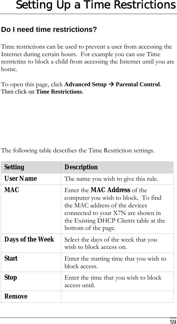     59 Setting Up a Time Restrictions Do I need time restrictions?  Time restrictions can be used to prevent a user from accessing the Internet during certain hours.  For example you can use Time restrictins to block a child from accessing the Internet until you are home.  To open this page, click Advanced Setup Æ Parental Control.  Then click on Time Restrictions.       The following table describes the Time Restriction settings.  Setting  Description User Name  The name you wish to give this rule. MAC   Enter the MAC Address of the computer you wish to block.  To find the MAC address of the devices connected to your X7N are shown in the Existing DHCP Clients table at the bottom of the page. Days of the Week  Select the days of the week that you wish to block access on. Start   Enter the starting time that you wish to block access. Stop  Enter the time that you wish to block access until. Remove    