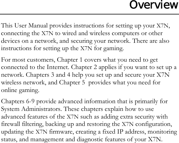 Overview This User Manual provides instructions for setting up your X7N, connecting the X7N to wired and wireless computers or other devices on a network, and securing your network. There are also instructions for setting up the X7N for gaming.  For most customers, Chapter 1 covers what you need to get connected to the Internet. Chapter 2 applies if you want to set up a network. Chapters 3 and 4 help you set up and secure your X7N wireless network, and Chapter 5  provides what you need for online gaming.  Chapters 6-9 provide advanced information that is primarily for System Administrators. These chapters explain how to use advanced features of the X7N such as adding extra security with firewall filtering, backing up and restoring the X7N configuration, updating the X7N firmware, creating a fixed IP address, monitoring status, and management and diagnostic features of your X7N.         