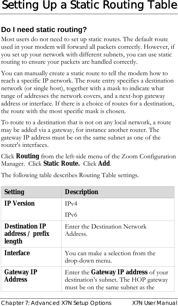  Chapter 7: Advanced X7N Setup Options  X7N User Manual  Setting Up a Static Routing Table Do I need static routing? Most users do not need to set up static routes. The default route used in your modem will forward all packets correctly. However, if you set up your network with different subnets, you can use static routing to ensure your packets are handled correctly.  You can manually create a static route to tell the modem how to reach a specific IP network. The route entry specifies a destination network (or single host), together with a mask to indicate what range of addresses the network covers, and a next-hop gateway address or interface. If there is a choice of routes for a destination, the route with the most specific mask is chosen.  To route to a destination that is not on any local network, a route may be added via a gateway, for instance another router. The gateway IP address must be on the same subnet as one of the router&apos;s interfaces.  Click Routing from the left-side menu of the Zoom Configuration Manager.  Click Static Route.  Click Add. The following table describes Routing Table settings.  Setting  Description IP Version  IPv4 IPv6 Destination IP address / prefix length Enter the Destination Network Address. Interface  You can make a selection from the drop-down menu. Gateway IP Address  Enter the Gateway IP address of your destination’s subnet. The HOP gateway must be on the same subnet as the 