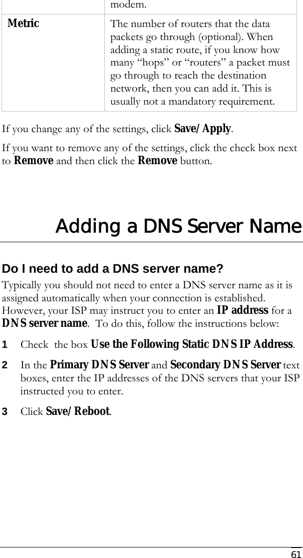     61 modem. Metric  The number of routers that the data packets go through (optional). When adding a static route, if you know how many “hops” or “routers” a packet must go through to reach the destination network, then you can add it. This is usually not a mandatory requirement.  If you change any of the settings, click Save/Apply.   If you want to remove any of the settings, click the check box next to Remove and then click the Remove button.     Adding a DNS Server Name Do I need to add a DNS server name? Typically you should not need to enter a DNS server name as it is assigned automatically when your connection is established. However, your ISP may instruct you to enter an IP address for a DNS server name.  To do this, follow the instructions below:  1 Check  the box Use the Following Static DNS IP Address.   2 In the Primary DNS Server and Secondary DNS Server text boxes, enter the IP addresses of the DNS servers that your ISP instructed you to enter.  3 Click Save/Reboot.     