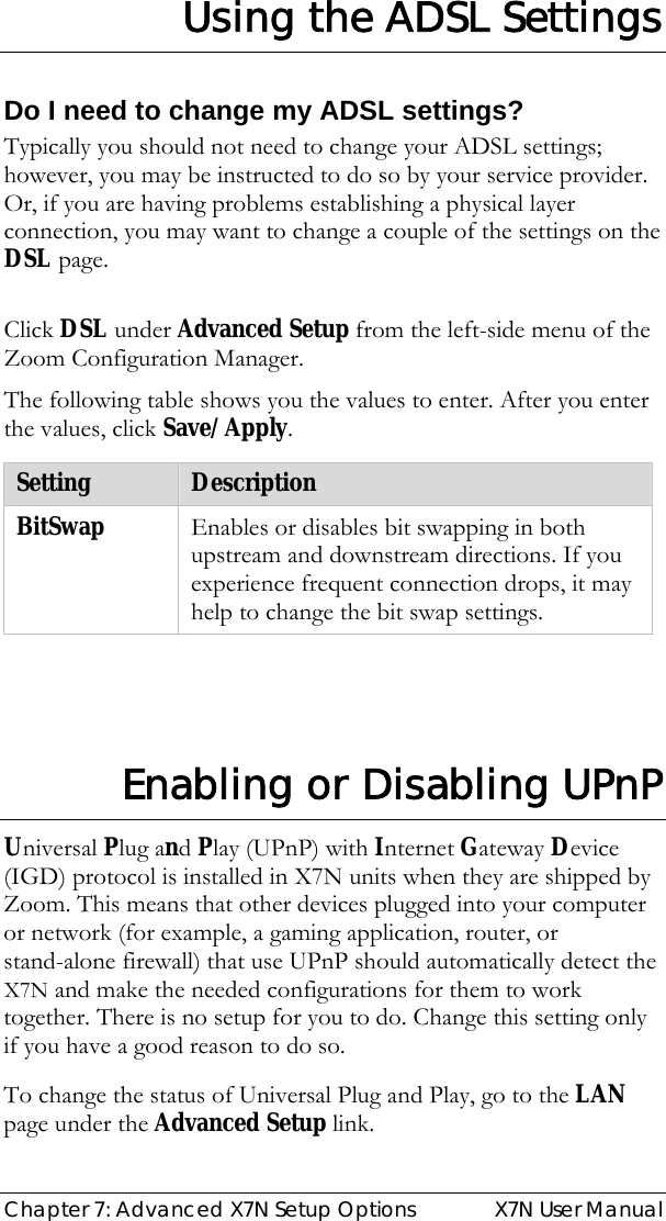  Chapter 7: Advanced X7N Setup Options  X7N User Manual Using the ADSL Settings  Do I need to change my ADSL settings? Typically you should not need to change your ADSL settings; however, you may be instructed to do so by your service provider. Or, if you are having problems establishing a physical layer connection, you may want to change a couple of the settings on the DSL page.   Click DSL under Advanced Setup from the left-side menu of the Zoom Configuration Manager. The following table shows you the values to enter. After you enter the values, click Save/Apply.  Setting  Description BitSwap  Enables or disables bit swapping in both upstream and downstream directions. If you experience frequent connection drops, it may help to change the bit swap settings.   Enabling or Disabling UPnP Universal Plug and Play (UPnP) with Internet Gateway Device (IGD) protocol is installed in X7N units when they are shipped by Zoom. This means that other devices plugged into your computer or network (for example, a gaming application, router, or stand-alone firewall) that use UPnP should automatically detect the X7N and make the needed configurations for them to work together. There is no setup for you to do. Change this setting only if you have a good reason to do so. To change the status of Universal Plug and Play, go to the LAN page under the Advanced Setup link. 