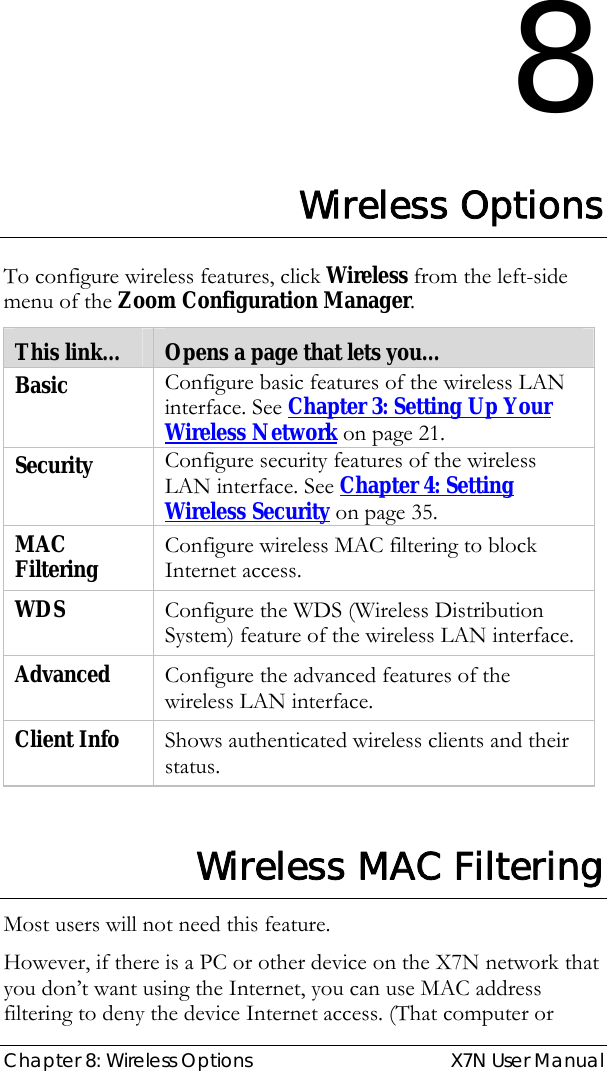  Chapter 8: Wireless Options  X7N User Manual 8 Wireless Options To configure wireless features, click Wireless from the left-side menu of the Zoom Configuration Manager.  This link…  Opens a page that lets you… Basic   Configure basic features of the wireless LAN interface. See Chapter 3: Setting Up Your Wireless Network on page 21. Security  Configure security features of the wireless LAN interface. See Chapter 4: Setting Wireless Security on page 35. MAC Filtering  Configure wireless MAC filtering to block Internet access. WDS  Configure the WDS (Wireless Distribution System) feature of the wireless LAN interface. Advanced  Configure the advanced features of the wireless LAN interface. Client Info  Shows authenticated wireless clients and their status.   Wireless MAC Filtering Most users will not need this feature.  However, if there is a PC or other device on the X7N network that you don’t want using the Internet, you can use MAC address filtering to deny the device Internet access. (That computer or 