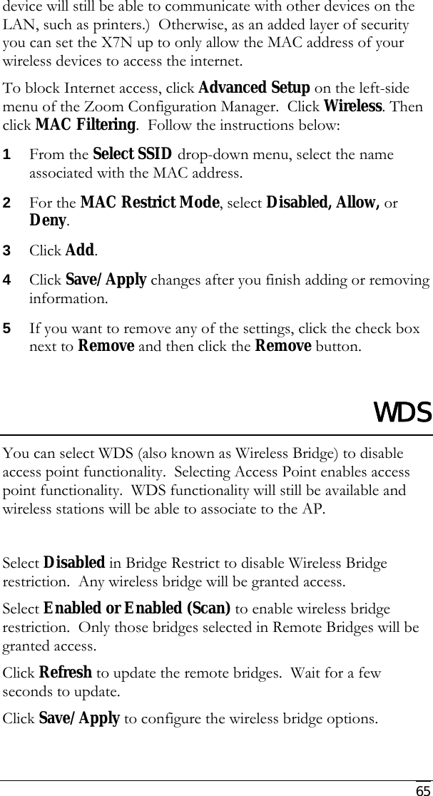     65 device will still be able to communicate with other devices on the LAN, such as printers.)  Otherwise, as an added layer of security you can set the X7N up to only allow the MAC address of your wireless devices to access the internet. To block Internet access, click Advanced Setup on the left-side menu of the Zoom Configuration Manager.  Click Wireless. Then click MAC Filtering.  Follow the instructions below: 1 From the Select SSID drop-down menu, select the name associated with the MAC address. 2 For the MAC Restrict Mode, select Disabled, Allow, or Deny. 3 Click Add.   4 Click Save/Apply changes after you finish adding or removing information. 5 If you want to remove any of the settings, click the check box next to Remove and then click the Remove button.  WDS You can select WDS (also known as Wireless Bridge) to disable access point functionality.  Selecting Access Point enables access point functionality.  WDS functionality will still be available and wireless stations will be able to associate to the AP.    Select Disabled in Bridge Restrict to disable Wireless Bridge restriction.  Any wireless bridge will be granted access. Select Enabled or Enabled (Scan) to enable wireless bridge restriction.  Only those bridges selected in Remote Bridges will be granted access. Click Refresh to update the remote bridges.  Wait for a few seconds to update. Click Save/Apply to configure the wireless bridge options. 