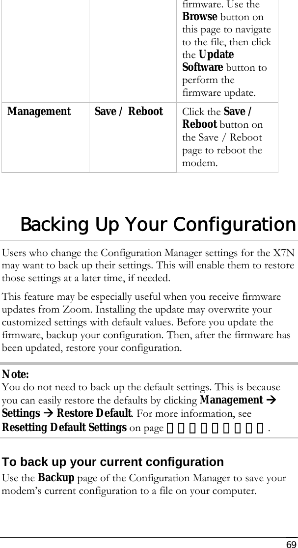     69 firmware. Use the Browse button on this page to navigate to the file, then click the Update Software button to perform the firmware update.  Management  Save / Reboot  Click the Save / Reboot button on the Save / Reboot page to reboot the modem.  Backing Up Your Configuration Users who change the Configuration Manager settings for the X7N may want to back up their settings. This will enable them to restore those settings at a later time, if needed.  This feature may be especially useful when you receive firmware updates from Zoom. Installing the update may overwrite your customized settings with default values. Before you update the firmware, backup your configuration. Then, after the firmware has been updated, restore your configuration. Note: You do not need to back up the default settings. This is because you can easily restore the defaults by clicking Management Æ Settings Æ Restore Default. For more information, see Resetting Default Settings on page 错误！未定义书签。. To back up your current configuration Use the Backup page of the Configuration Manager to save your modem’s current configuration to a file on your computer.  