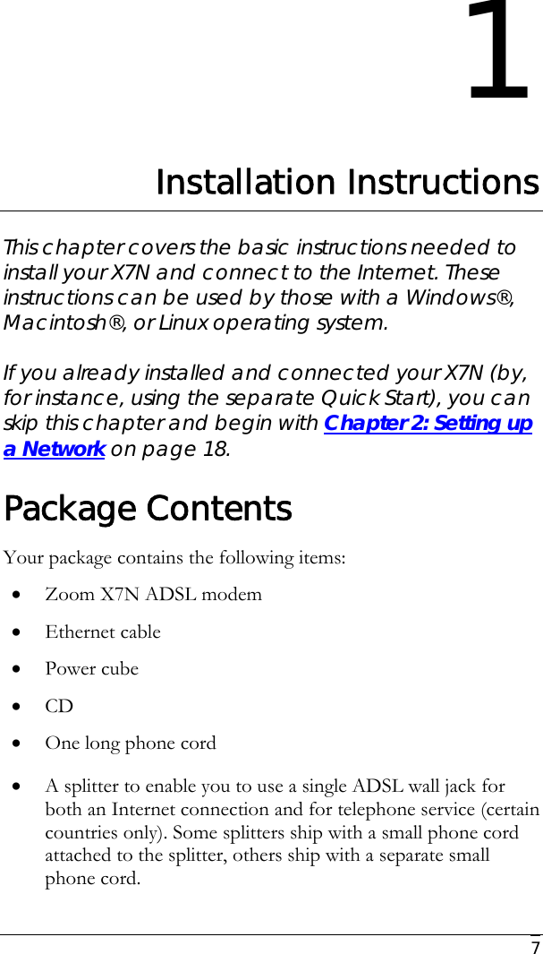     7 1 Installation Instructions This chapter covers the basic instructions needed to install your X7N and connect to the Internet. These instructions can be used by those with a Windows®, Macintosh®, or Linux operating system.   If you already installed and connected your X7N (by, for instance, using the separate Quick Start), you can skip this chapter and begin with Chapter 2: Setting up a Network on page 18. Package Contents Your package contains the following items: • Zoom X7N ADSL modem • Ethernet cable  • Power cube • CD • One long phone cord • A splitter to enable you to use a single ADSL wall jack for both an Internet connection and for telephone service (certain countries only). Some splitters ship with a small phone cord attached to the splitter, others ship with a separate small phone cord.  