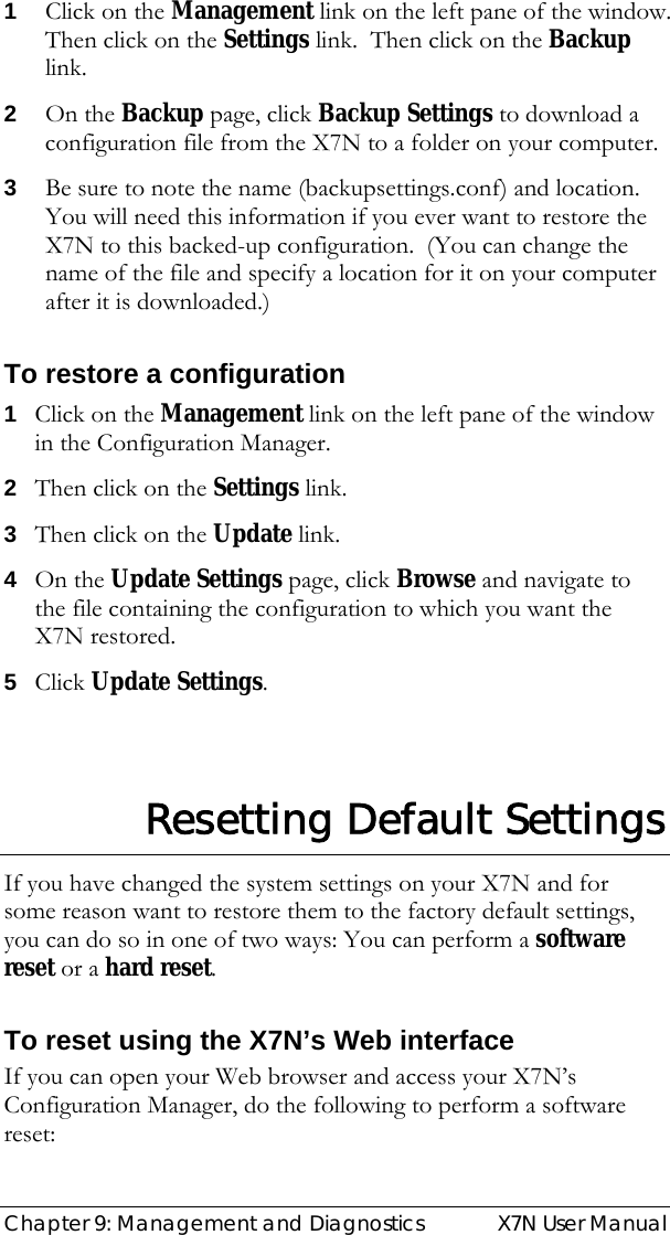  Chapter 9: Management and Diagnostics  X7N User Manual 1 Click on the Management link on the left pane of the window.  Then click on the Settings link.  Then click on the Backup link.   2 On the Backup page, click Backup Settings to download a configuration file from the X7N to a folder on your computer. 3 Be sure to note the name (backupsettings.conf) and location. You will need this information if you ever want to restore the X7N to this backed-up configuration.  (You can change the name of the file and specify a location for it on your computer after it is downloaded.) To restore a configuration 1 Click on the Management link on the left pane of the window in the Configuration Manager. 2 Then click on the Settings link.   3 Then click on the Update link.   4 On the Update Settings page, click Browse and navigate to the file containing the configuration to which you want the X7N restored. 5 Click Update Settings.  Resetting Default Settings If you have changed the system settings on your X7N and for some reason want to restore them to the factory default settings, you can do so in one of two ways: You can perform a software reset or a hard reset. To reset using the X7N’s Web interface If you can open your Web browser and access your X7N’s Configuration Manager, do the following to perform a software reset: 