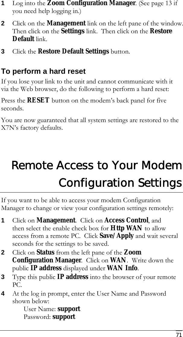     71 1 Log into the Zoom Configuration Manager. (See page 13 if you need help logging in.) 2 Click on the Management link on the left pane of the window.  Then click on the Settings link.  Then click on the Restore Default link.   3 Click the Restore Default Settings button. To perform a hard reset If you lose your link to the unit and cannot communicate with it via the Web browser, do the following to perform a hard reset: Press the RESET button on the modem’s back panel for five seconds.  You are now guaranteed that all system settings are restored to the X7N’s factory defaults.  Remote Access to Your Modem Configuration Settings If you want to be able to access your modem Configuration Manager to change or view your configuration settings remotely: 1 Click on Management.  Click on Access Control, and then select the enable check box for Http WAN to allow access from a remote PC.  Click Save/Apply and wait several seconds for the settings to be saved. 2 Click on Status from the left pane of the Zoom Configuration Manager.  Click on WAN.  Write down the public IP address displayed under WAN Info.   3 Type this public IP address into the browser of your remote PC.   4 At the log in prompt, enter the User Name and Password shown below: User Name: support  Password: support 