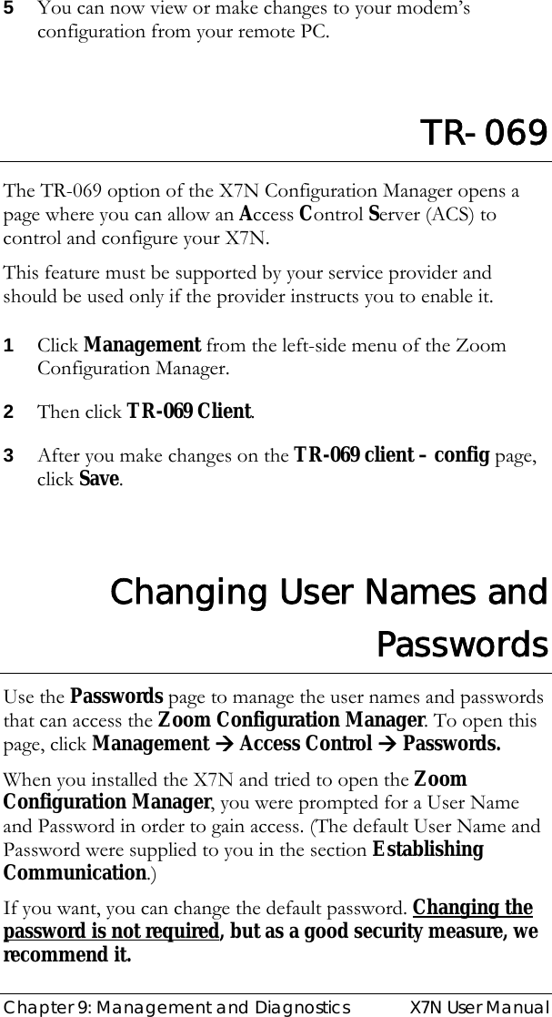  Chapter 9: Management and Diagnostics  X7N User Manual 5 You can now view or make changes to your modem’s configuration from your remote PC.   TR-069 The TR-069 option of the X7N Configuration Manager opens a page where you can allow an Access Control Server (ACS) to control and configure your X7N.  This feature must be supported by your service provider and should be used only if the provider instructs you to enable it. 1 Click Management from the left-side menu of the Zoom Configuration Manager.   2 Then click TR-069 Client. 3 After you make changes on the TR-069 client – config page, click Save.  Changing User Names and Passwords Use the Passwords page to manage the user names and passwords that can access the Zoom Configuration Manager. To open this page, click Management Æ Access Control Æ Passwords.  When you installed the X7N and tried to open the Zoom Configuration Manager, you were prompted for a User Name and Password in order to gain access. (The default User Name and Password were supplied to you in the section Establishing Communication.) If you want, you can change the default password. Changing the password is not required, but as a good security measure, we recommend it. 