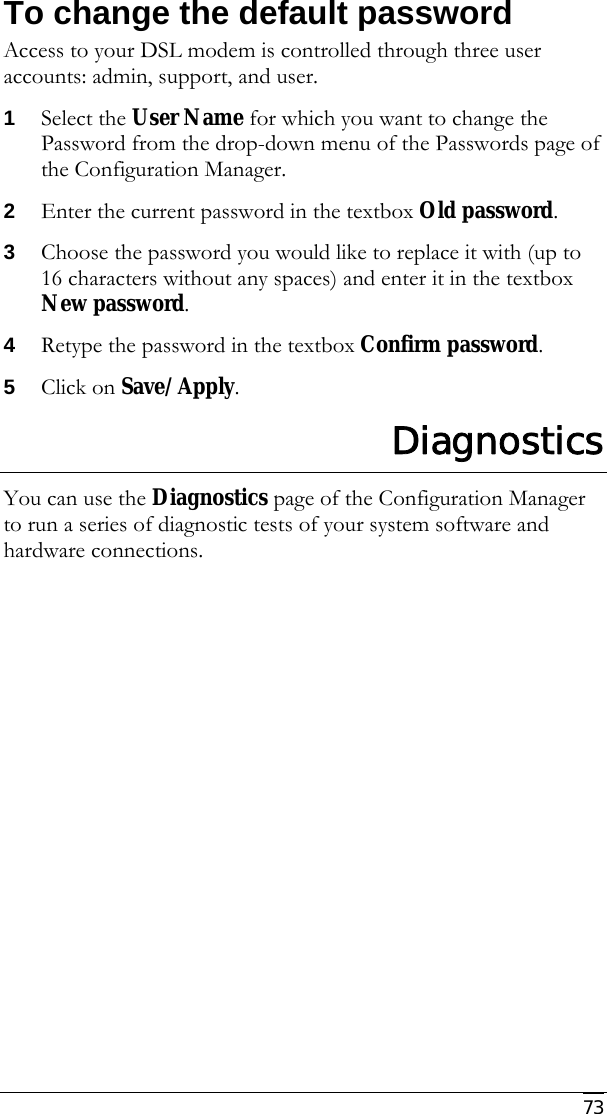     73 To change the default password Access to your DSL modem is controlled through three user accounts: admin, support, and user. 1 Select the User Name for which you want to change the Password from the drop-down menu of the Passwords page of the Configuration Manager. 2 Enter the current password in the textbox Old password. 3 Choose the password you would like to replace it with (up to 16 characters without any spaces) and enter it in the textbox New password. 4 Retype the password in the textbox Confirm password. 5 Click on Save/Apply. Diagnostics You can use the Diagnostics page of the Configuration Manager to run a series of diagnostic tests of your system software and hardware connections.  