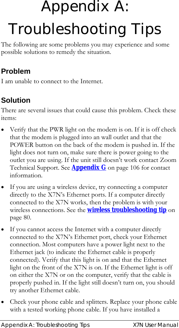  Appendix A: Troubleshooting Tips   X7N User Manual Appendix A: Troubleshooting Tips The following are some problems you may experience and some possible solutions to remedy the situation. Problem I am unable to connect to the Internet. Solution There are several issues that could cause this problem. Check these items: • Verify that the PWR light on the modem is on. If it is off check that the modem is plugged into an wall outlet and that the POWER button on the back of the modem is pushed in. If the light does not turn on, make sure there is power going to the outlet you are using. If the unit still doesn’t work contact Zoom Technical Support. See Appendix G on page 106 for contact information. • If you are using a wireless device, try connecting a computer directly to the X7N’s Ethernet ports. If a computer directly connected to the X7N works, then the problem is with your wireless connections. See the wireless troubleshooting tip on page 80. • If you cannot access the Internet with a computer directly connected to the X7N’s Ethernet port, check your Ethernet connection. Most computers have a power light next to the Ethernet jack (to indicate the Ethernet cable is properly connected). Verify that this light is on and that the Ethernet light on the front of the X7N is on. If the Ethernet light is off on either the X7N or on the computer, verify that the cable is properly pushed in. If the light still doesn’t turn on, you should try another Ethernet cable.  • Check your phone cable and splitters. Replace your phone cable with a tested working phone cable. If you have installed a 