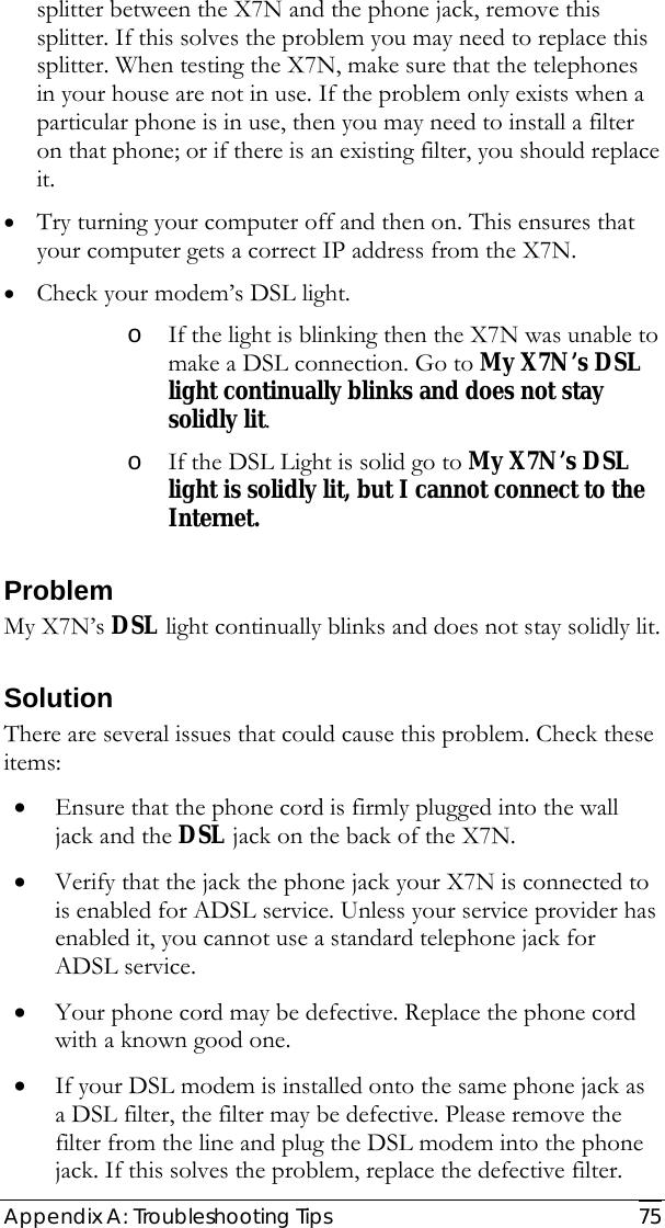  Appendix A: Troubleshooting Tips  75 splitter between the X7N and the phone jack, remove this splitter. If this solves the problem you may need to replace this splitter. When testing the X7N, make sure that the telephones in your house are not in use. If the problem only exists when a particular phone is in use, then you may need to install a filter on that phone; or if there is an existing filter, you should replace it.  • Try turning your computer off and then on. This ensures that your computer gets a correct IP address from the X7N.  • Check your modem’s DSL light.  o If the light is blinking then the X7N was unable to make a DSL connection. Go to My X7N’s DSL light continually blinks and does not stay solidly lit.   o If the DSL Light is solid go to My X7N’s DSL light is solidly lit, but I cannot connect to the Internet.  Problem My X7N’s DSL light continually blinks and does not stay solidly lit. Solution There are several issues that could cause this problem. Check these items: • Ensure that the phone cord is firmly plugged into the wall jack and the DSL jack on the back of the X7N. • Verify that the jack the phone jack your X7N is connected to is enabled for ADSL service. Unless your service provider has enabled it, you cannot use a standard telephone jack for ADSL service. • Your phone cord may be defective. Replace the phone cord with a known good one. • If your DSL modem is installed onto the same phone jack as a DSL filter, the filter may be defective. Please remove the filter from the line and plug the DSL modem into the phone jack. If this solves the problem, replace the defective filter.   