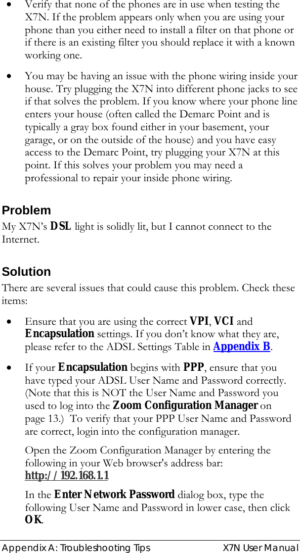  Appendix A: Troubleshooting Tips   X7N User Manual • Verify that none of the phones are in use when testing the X7N. If the problem appears only when you are using your phone than you either need to install a filter on that phone or if there is an existing filter you should replace it with a known working one. • You may be having an issue with the phone wiring inside your house. Try plugging the X7N into different phone jacks to see if that solves the problem. If you know where your phone line enters your house (often called the Demarc Point and is typically a gray box found either in your basement, your garage, or on the outside of the house) and you have easy access to the Demarc Point, try plugging your X7N at this point. If this solves your problem you may need a professional to repair your inside phone wiring. Problem My X7N’s DSL light is solidly lit, but I cannot connect to the Internet. Solution There are several issues that could cause this problem. Check these items: • Ensure that you are using the correct VPI, VCI and Encapsulation settings. If you don’t know what they are, please refer to the ADSL Settings Table in Appendix B. • If your Encapsulation begins with PPP, ensure that you have typed your ADSL User Name and Password correctly. (Note that this is NOT the User Name and Password you used to log into the Zoom Configuration Manager on page 13.)  To verify that your PPP User Name and Password are correct, login into the configuration manager. Open the Zoom Configuration Manager by entering the following in your Web browser&apos;s address bar: http://192.168.1.1  In the Enter Network Password dialog box, type the following User Name and Password in lower case, then click OK. 