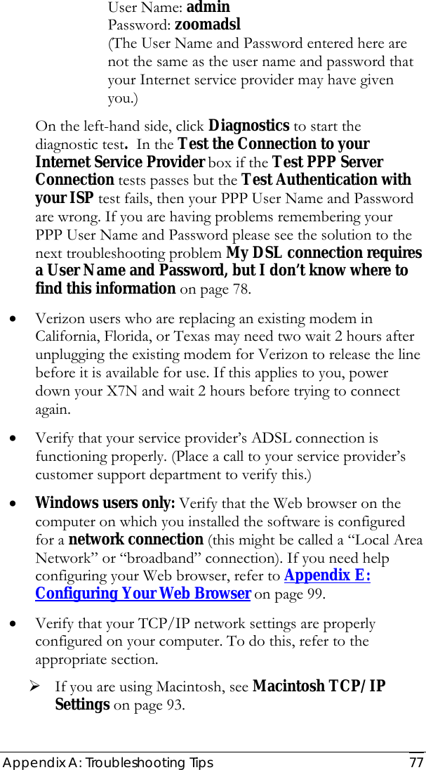  Appendix A: Troubleshooting Tips  77   User Name: admin      Password: zoomadsl  (The User Name and Password entered here are not the same as the user name and password that your Internet service provider may have given you.)   On the left-hand side, click Diagnostics to start the diagnostic test.  In the Test the Connection to your Internet Service Provider box if the Test PPP Server Connection tests passes but the Test Authentication with your ISP test fails, then your PPP User Name and Password are wrong. If you are having problems remembering your PPP User Name and Password please see the solution to the next troubleshooting problem My DSL connection requires a User Name and Password, but I don’t know where to find this information on page 78. • Verizon users who are replacing an existing modem in California, Florida, or Texas may need two wait 2 hours after unplugging the existing modem for Verizon to release the line before it is available for use. If this applies to you, power down your X7N and wait 2 hours before trying to connect again. • Verify that your service provider’s ADSL connection is functioning properly. (Place a call to your service provider’s customer support department to verify this.) • Windows users only: Verify that the Web browser on the computer on which you installed the software is configured for a network connection (this might be called a “Local Area Network” or “broadband” connection). If you need help configuring your Web browser, refer to Appendix E: Configuring Your Web Browser on page 99. • Verify that your TCP/IP network settings are properly configured on your computer. To do this, refer to the appropriate section. ¾ If you are using Macintosh, see Macintosh TCP/IP Settings on page 93. 