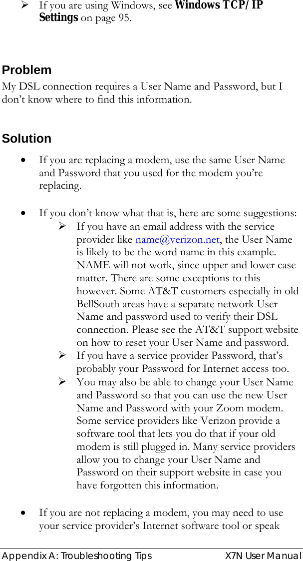  Appendix A: Troubleshooting Tips   X7N User Manual ¾ If you are using Windows, see Windows TCP/IP Settings on page 95.  Problem My DSL connection requires a User Name and Password, but I don’t know where to find this information.   Solution • If you are replacing a modem, use the same User Name and Password that you used for the modem you’re replacing.   • If you don’t know what that is, here are some suggestions: ¾ If you have an email address with the service provider like name@verizon.net, the User Name is likely to be the word name in this example. NAME will not work, since upper and lower case matter. There are some exceptions to this however. Some AT&amp;T customers especially in old BellSouth areas have a separate network User Name and password used to verify their DSL connection. Please see the AT&amp;T support website on how to reset your User Name and password. ¾ If you have a service provider Password, that’s probably your Password for Internet access too. ¾ You may also be able to change your User Name and Password so that you can use the new User Name and Password with your Zoom modem.  Some service providers like Verizon provide a software tool that lets you do that if your old modem is still plugged in. Many service providers allow you to change your User Name and Password on their support website in case you have forgotten this information.  • If you are not replacing a modem, you may need to use your service provider’s Internet software tool or speak 