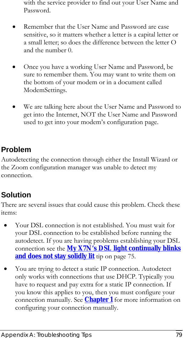  Appendix A: Troubleshooting Tips  79 with the service provider to find out your User Name and Password.  • Remember that the User Name and Password are case sensitive, so it matters whether a letter is a capital letter or a small letter; so does the difference between the letter O and the number 0.     • Once you have a working User Name and Password, be sure to remember them. You may want to write them on the bottom of your modem or in a document called ModemSettings.  • We are talking here about the User Name and Password to get into the Internet, NOT the User Name and Password used to get into your modem’s configuration page.  Problem Autodetecting the connection through either the Install Wizard or the Zoom configuration manager was unable to detect my connection. Solution There are several issues that could cause this problem. Check these items: • Your DSL connection is not established. You must wait for your DSL connection to be established before running the autodetect. If you are having problems establishing your DSL connection see the My X7N’s DSL light continually blinks and does not stay solidly lit tip on page 75.  • You are trying to detect a static IP connection. Autodetect only works with connections that use DHCP. Typically you have to request and pay extra for a static IP connection. If you know this applies to you, then you must configure your connection manually. See Chapter 1 for more information on configuring your connection manually. 