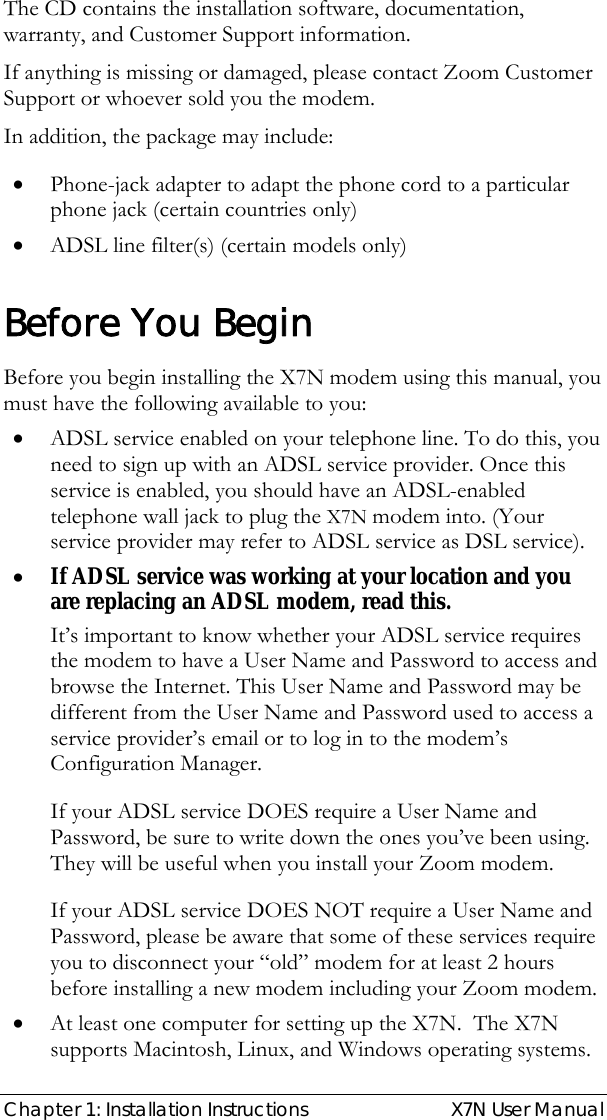  Chapter 1: Installation Instructions  X7N User Manual The CD contains the installation software, documentation, warranty, and Customer Support information. If anything is missing or damaged, please contact Zoom Customer Support or whoever sold you the modem. In addition, the package may include: • Phone-jack adapter to adapt the phone cord to a particular phone jack (certain countries only) • ADSL line filter(s) (certain models only)  Before You Begin Before you begin installing the X7N modem using this manual, you must have the following available to you: • ADSL service enabled on your telephone line. To do this, you need to sign up with an ADSL service provider. Once this service is enabled, you should have an ADSL-enabled telephone wall jack to plug the X7N modem into. (Your service provider may refer to ADSL service as DSL service). • If ADSL service was working at your location and you are replacing an ADSL modem, read this. It’s important to know whether your ADSL service requires the modem to have a User Name and Password to access and browse the Internet. This User Name and Password may be different from the User Name and Password used to access a service provider’s email or to log in to the modem’s Configuration Manager.    If your ADSL service DOES require a User Name and Password, be sure to write down the ones you’ve been using. They will be useful when you install your Zoom modem.  If your ADSL service DOES NOT require a User Name and Password, please be aware that some of these services require you to disconnect your “old” modem for at least 2 hours before installing a new modem including your Zoom modem. • At least one computer for setting up the X7N.  The X7N supports Macintosh, Linux, and Windows operating systems.   