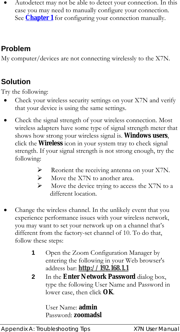  Appendix A: Troubleshooting Tips   X7N User Manual • Autodetect may not be able to detect your connection. In this case you may need to manually configure your connection.  See Chapter 1 for configuring your connection manually.  Problem My computer/devices are not connecting wirelessly to the X7N.   Solution Try the following:  • Check your wireless security settings on your X7N and verify that your device is using the same settings. • Check the signal strength of your wireless connection. Most wireless adapters have some type of signal strength meter that shows how strong your wireless signal is. Windows users, click the Wireless icon in your system tray to check signal strength. If your signal strength is not strong enough, try the following: ¾ Reorient the receiving antenna on your X7N. ¾ Move the X7N to another area. ¾ Move the device trying to access the X7N to a     different location.  • Change the wireless channel. In the unlikely event that you experience performance issues with your wireless network, you may want to set your network up on a channel that’s different from the factory-set channel of 10. To do that, follow these steps: 1 Open the Zoom Configuration Manager by entering the following in your Web browser&apos;s address bar: http://192.168.1.1  2 In the Enter Network Password dialog box, type the following User Name and Password in lower case, then click OK.   User Name: admin      Password: zoomadsl  