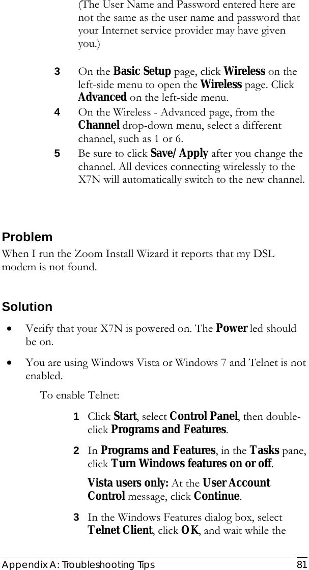  Appendix A: Troubleshooting Tips  81 (The User Name and Password entered here are not the same as the user name and password that your Internet service provider may have given you.)   3 On the Basic Setup page, click Wireless on the left-side menu to open the Wireless page. Click Advanced on the left-side menu.  4 On the Wireless - Advanced page, from the Channel drop-down menu, select a different channel, such as 1 or 6.  5 Be sure to click Save/Apply after you change the channel. All devices connecting wirelessly to the X7N will automatically switch to the new channel.  Problem When I run the Zoom Install Wizard it reports that my DSL modem is not found.  Solution • Verify that your X7N is powered on. The Power led should be on. • You are using Windows Vista or Windows 7 and Telnet is not enabled.   To enable Telnet:  1 Click Start, select Control Panel, then double-click Programs and Features. 2 In Programs and Features, in the Tasks pane, click Turn Windows features on or off.  Vista users only: At the User Account Control message, click Continue. 3 In the Windows Features dialog box, select Telnet Client, click OK, and wait while the 