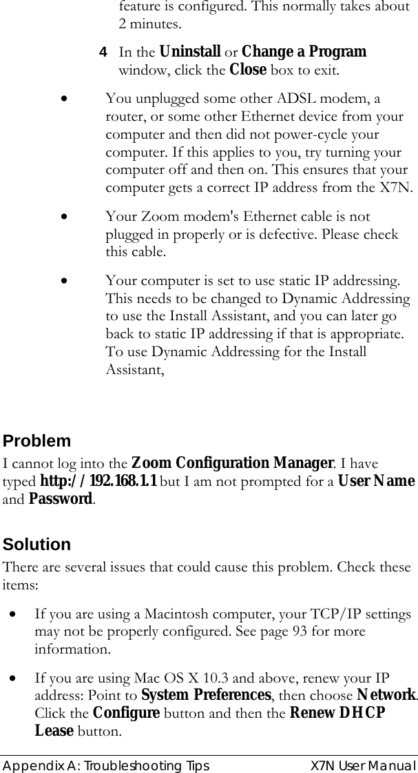  Appendix A: Troubleshooting Tips   X7N User Manual feature is configured. This normally takes about 2 minutes. 4 In the Uninstall or Change a Program window, click the Close box to exit.  • You unplugged some other ADSL modem, a router, or some other Ethernet device from your computer and then did not power-cycle your computer. If this applies to you, try turning your computer off and then on. This ensures that your computer gets a correct IP address from the X7N. • Your Zoom modem&apos;s Ethernet cable is not plugged in properly or is defective. Please check this cable. • Your computer is set to use static IP addressing.  This needs to be changed to Dynamic Addressing to use the Install Assistant, and you can later go back to static IP addressing if that is appropriate. To use Dynamic Addressing for the Install Assistant,   Problem I cannot log into the Zoom Configuration Manager. I have typed http://192.168.1.1 but I am not prompted for a User Name and Password. Solution There are several issues that could cause this problem. Check these items: • If you are using a Macintosh computer, your TCP/IP settings may not be properly configured. See page 93 for more information. • If you are using Mac OS X 10.3 and above, renew your IP address: Point to System Preferences, then choose Network. Click the Configure button and then the Renew DHCP Lease button. 