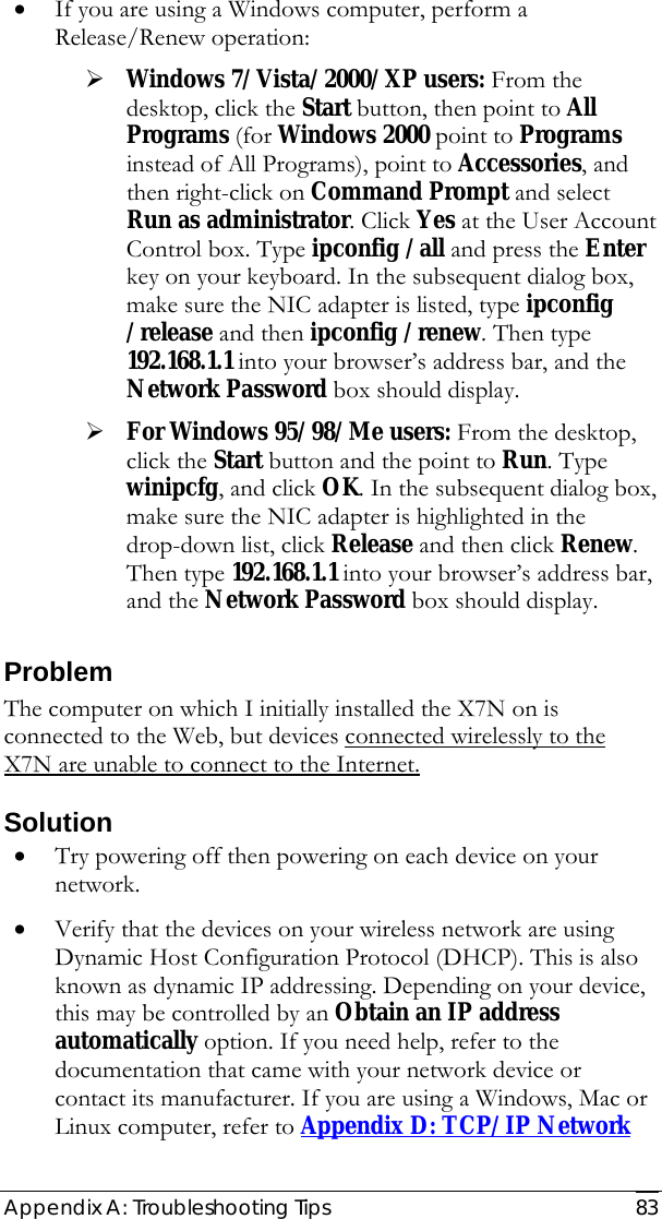  Appendix A: Troubleshooting Tips  83 • If you are using a Windows computer, perform a Release/Renew operation:  ¾ Windows 7/Vista/2000/XP users: From the desktop, click the Start button, then point to All Programs (for Windows 2000 point to Programs instead of All Programs), point to Accessories, and then right-click on Command Prompt and select Run as administrator. Click Yes at the User Account Control box. Type ipconfig /all and press the Enter key on your keyboard. In the subsequent dialog box, make sure the NIC adapter is listed, type ipconfig /release and then ipconfig /renew. Then type 192.168.1.1 into your browser’s address bar, and the Network Password box should display.  ¾ For Windows 95/98/Me users: From the desktop, click the Start button and the point to Run. Type winipcfg, and click OK. In the subsequent dialog box, make sure the NIC adapter is highlighted in the drop-down list, click Release and then click Renew. Then type 192.168.1.1 into your browser’s address bar, and the Network Password box should display. Problem The computer on which I initially installed the X7N on is connected to the Web, but devices connected wirelessly to the X7N are unable to connect to the Internet.  Solution • Try powering off then powering on each device on your network.  • Verify that the devices on your wireless network are using Dynamic Host Configuration Protocol (DHCP). This is also known as dynamic IP addressing. Depending on your device, this may be controlled by an Obtain an IP address automatically option. If you need help, refer to the documentation that came with your network device or contact its manufacturer. If you are using a Windows, Mac or Linux computer, refer to Appendix D: TCP/IP Network 