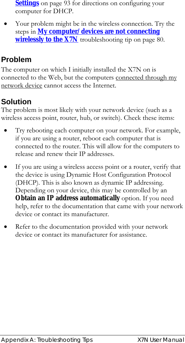  Appendix A: Troubleshooting Tips   X7N User Manual Settings on page 93 for directions on configuring your computer for DHCP. • Your problem might be in the wireless connection. Try the steps in My computer/devices are not connecting wirelessly to the X7N troubleshooting tip on page 80. Problem The computer on which I initially installed the X7N on is connected to the Web, but the computers connected through my network device cannot access the Internet.  Solution The problem is most likely with your network device (such as a wireless access point, router, hub, or switch). Check these items: • Try rebooting each computer on your network. For example, if you are using a router, reboot each computer that is connected to the router. This will allow for the computers to release and renew their IP addresses. • If you are using a wireless access point or a router, verify that the device is using Dynamic Host Configuration Protocol (DHCP). This is also known as dynamic IP addressing. Depending on your device, this may be controlled by an Obtain an IP address automatically option. If you need help, refer to the documentation that came with your network device or contact its manufacturer. • Refer to the documentation provided with your network device or contact its manufacturer for assistance. 