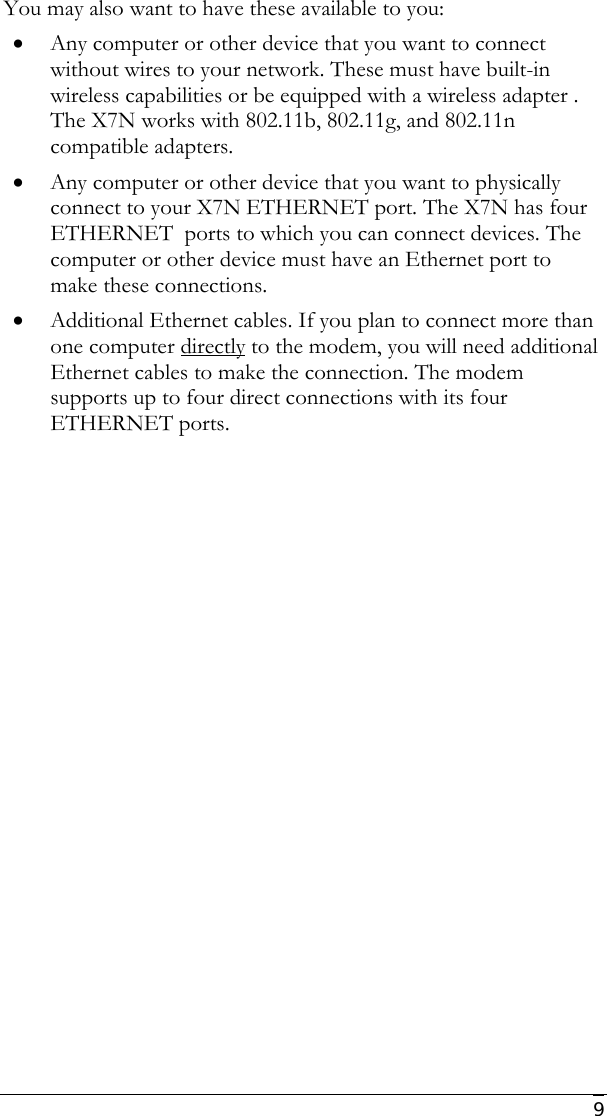     9 You may also want to have these available to you: • Any computer or other device that you want to connect without wires to your network. These must have built-in wireless capabilities or be equipped with a wireless adapter . The X7N works with 802.11b, 802.11g, and 802.11n compatible adapters. • Any computer or other device that you want to physically connect to your X7N ETHERNET port. The X7N has four ETHERNET  ports to which you can connect devices. The computer or other device must have an Ethernet port to make these connections. • Additional Ethernet cables. If you plan to connect more than one computer directly to the modem, you will need additional Ethernet cables to make the connection. The modem supports up to four direct connections with its four ETHERNET ports. 