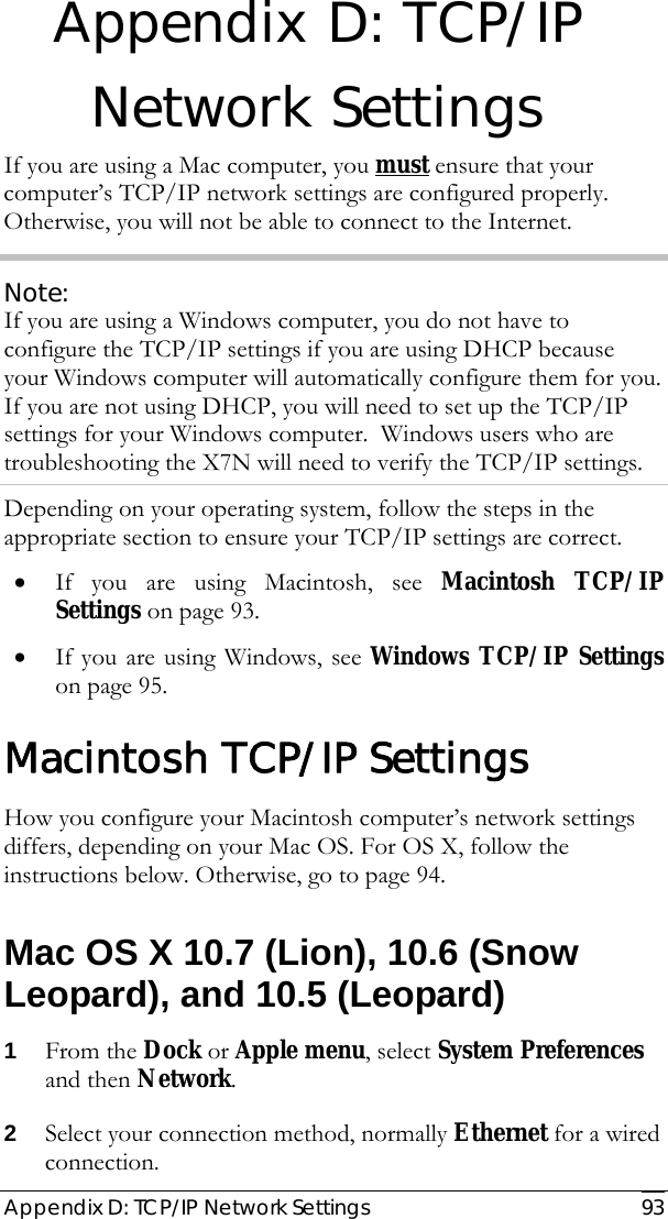  Appendix D: TCP/IP Network Settings   93 Appendix D: TCP/IP Network Settings If you are using a Mac computer, you must ensure that your computer’s TCP/IP network settings are configured properly. Otherwise, you will not be able to connect to the Internet.  Note: If you are using a Windows computer, you do not have to configure the TCP/IP settings if you are using DHCP because your Windows computer will automatically configure them for you.  If you are not using DHCP, you will need to set up the TCP/IP settings for your Windows computer.  Windows users who are troubleshooting the X7N will need to verify the TCP/IP settings. Depending on your operating system, follow the steps in the appropriate section to ensure your TCP/IP settings are correct. • If you are using Macintosh, see Macintosh TCP/IP Settings on page 93. • If you are using Windows, see Windows TCP/IP Settings on page 95. Macintosh TCP/IP Settings How you configure your Macintosh computer’s network settings differs, depending on your Mac OS. For OS X, follow the instructions below. Otherwise, go to page 94. Mac OS X 10.7 (Lion), 10.6 (Snow Leopard), and 10.5 (Leopard) 1 From the Dock or Apple menu, select System Preferences and then Network. 2 Select your connection method, normally Ethernet for a wired connection. 