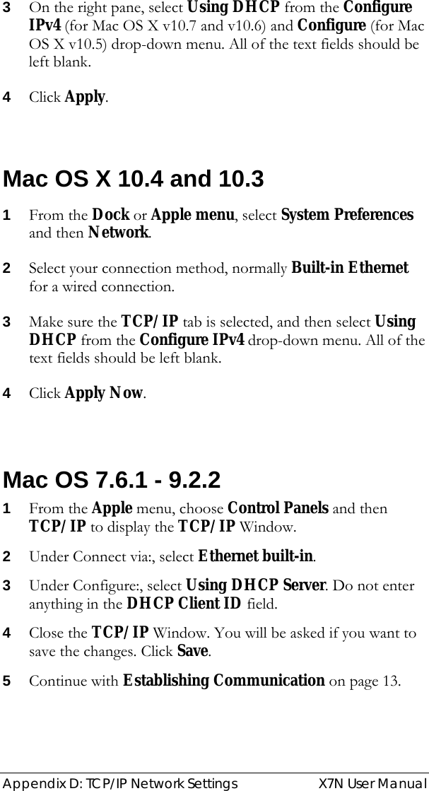  Appendix D: TCP/IP Network Settings  X7N User Manual 3 On the right pane, select Using DHCP from the Configure IPv4 (for Mac OS X v10.7 and v10.6) and Configure (for Mac OS X v10.5) drop-down menu. All of the text fields should be left blank. 4 Click Apply.  Mac OS X 10.4 and 10.3 1 From the Dock or Apple menu, select System Preferences and then Network. 2 Select your connection method, normally Built-in Ethernet for a wired connection. 3 Make sure the TCP/IP tab is selected, and then select Using DHCP from the Configure IPv4 drop-down menu. All of the text fields should be left blank. 4 Click Apply Now.  Mac OS 7.6.1 - 9.2.2 1 From the Apple menu, choose Control Panels and then TCP/IP to display the TCP/IP Window. 2 Under Connect via:, select Ethernet built-in. 3 Under Configure:, select Using DHCP Server. Do not enter anything in the DHCP Client ID field. 4 Close the TCP/IP Window. You will be asked if you want to save the changes. Click Save. 5 Continue with Establishing Communication on page 13. 