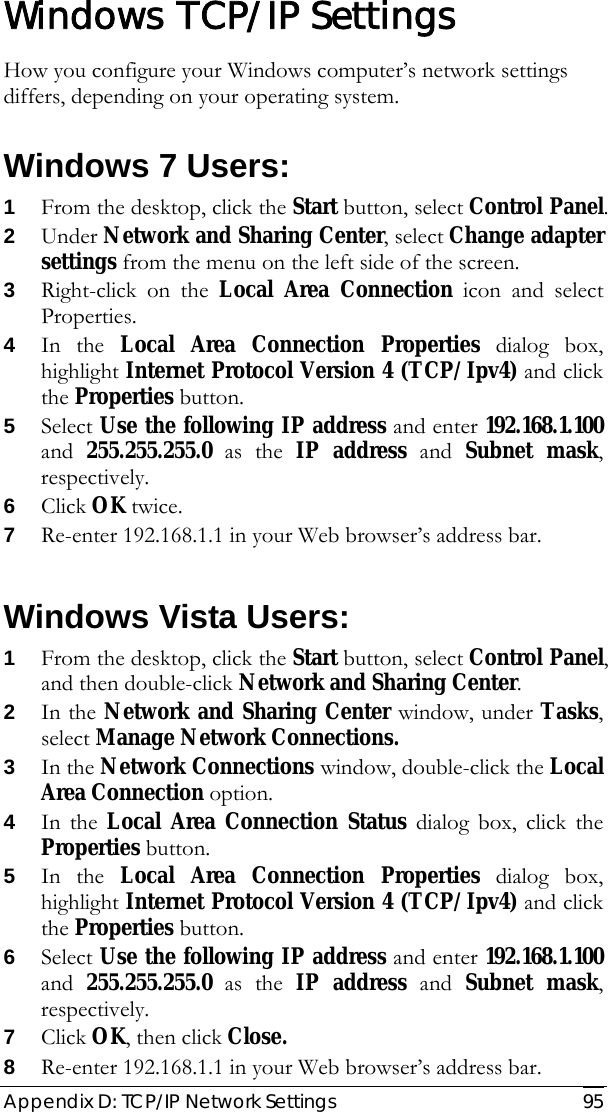  Appendix D: TCP/IP Network Settings   95 Windows TCP/IP Settings How you configure your Windows computer’s network settings differs, depending on your operating system. Windows 7 Users: 1 From the desktop, click the Start button, select Control Panel. 2 Under Network and Sharing Center, select Change adapter settings from the menu on the left side of the screen. 3 Right-click on the Local Area Connection icon and select Properties. 4 In the Local Area Connection Properties dialog box, highlight Internet Protocol Version 4 (TCP/Ipv4) and click the Properties button. 5 Select Use the following IP address and enter 192.168.1.100 and  255.255.255.0 as the IP address and Subnet mask, respectively. 6 Click OK twice. 7 Re-enter 192.168.1.1 in your Web browser’s address bar.  Windows Vista Users: 1 From the desktop, click the Start button, select Control Panel, and then double-click Network and Sharing Center. 2 In the Network and Sharing Center window, under Tasks, select Manage Network Connections. 3 In the Network Connections window, double-click the Local Area Connection option. 4 In the Local Area Connection Status dialog box, click the Properties button. 5 In the Local Area Connection Properties dialog box, highlight Internet Protocol Version 4 (TCP/Ipv4) and click the Properties button. 6 Select Use the following IP address and enter 192.168.1.100 and  255.255.255.0 as the IP address and Subnet mask, respectively. 7 Click OK, then click Close. 8 Re-enter 192.168.1.1 in your Web browser’s address bar. 