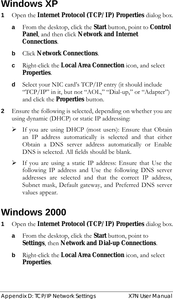  Appendix D: TCP/IP Network Settings  X7N User Manual  Windows XP 1 Open the Internet Protocol (TCP/IP) Properties dialog box. a From the desktop, click the Start button, point to Control Panel, and then click Network and Internet Connections. b Click Network Connections. c Right-click the Local Area Connection icon, and select Properties. d Select your NIC card’s TCP/IP entry (it should include “TCP/IP” in it, but not “AOL,” “Dial-up,” or “Adapter”) and click the Properties button. 2 Ensure the following is selected, depending on whether you are using dynamic (DHCP) or static IP addressing: ¾ If you are using DHCP (most users): Ensure that Obtain an IP address automatically is selected and that either Obtain a DNS server address automatically or Enable DNS is selected. All fields should be blank. ¾ If you are using a static IP address: Ensure that Use the following IP address and Use the following DNS server addresses are selected and that the correct IP address, Subnet mask, Default gateway, and Preferred DNS server values appear. Windows 2000 1 Open the Internet Protocol (TCP/IP) Properties dialog box. a From the desktop, click the Start button, point to Settings, then Network and Dial-up Connections. b Right-click the Local Area Connection icon, and select Properties. 