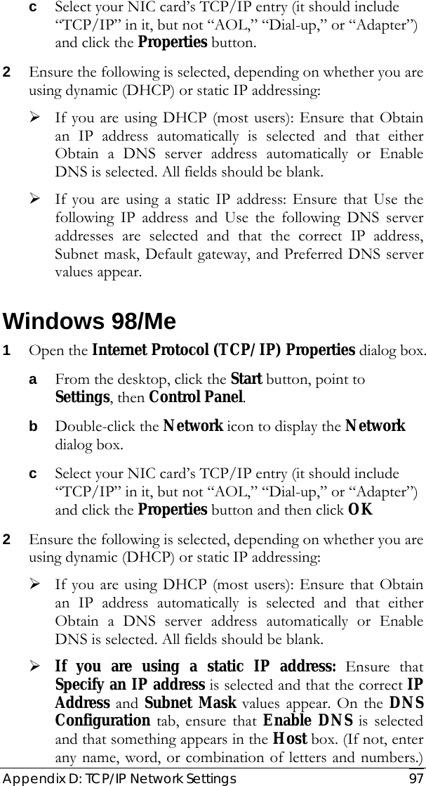  Appendix D: TCP/IP Network Settings   97 c Select your NIC card’s TCP/IP entry (it should include “TCP/IP” in it, but not “AOL,” “Dial-up,” or “Adapter”) and click the Properties button. 2 Ensure the following is selected, depending on whether you are using dynamic (DHCP) or static IP addressing: ¾ If you are using DHCP (most users): Ensure that Obtain an IP address automatically is selected and that either Obtain a DNS server address automatically or Enable DNS is selected. All fields should be blank. ¾ If you are using a static IP address: Ensure that Use the following IP address and Use the following DNS server addresses are selected and that the correct IP address, Subnet mask, Default gateway, and Preferred DNS server values appear. Windows 98/Me 1 Open the Internet Protocol (TCP/IP) Properties dialog box. a From the desktop, click the Start button, point to Settings, then Control Panel. b Double-click the Network icon to display the Network dialog box. c Select your NIC card’s TCP/IP entry (it should include “TCP/IP” in it, but not “AOL,” “Dial-up,” or “Adapter”) and click the Properties button and then click OK 2 Ensure the following is selected, depending on whether you are using dynamic (DHCP) or static IP addressing: ¾ If you are using DHCP (most users): Ensure that Obtain an IP address automatically is selected and that either Obtain a DNS server address automatically or Enable DNS is selected. All fields should be blank. ¾ If you are using a static IP address: Ensure that Specify an IP address is selected and that the correct IP Address and Subnet Mask values appear. On the DNS Configuration tab, ensure that Enable DNS is selected and that something appears in the Host box. (If not, enter any name, word, or combination of letters and numbers.) 