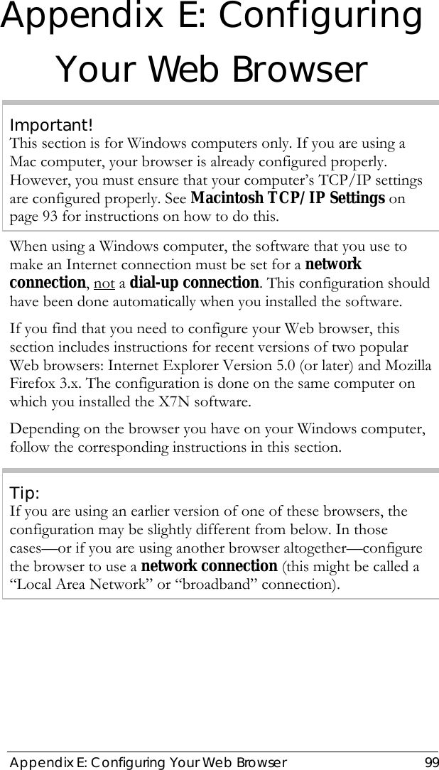  Appendix E: Configuring Your Web Browser  99 Appendix E: Configuring Your Web Browser Important! This section is for Windows computers only. If you are using a Mac computer, your browser is already configured properly. However, you must ensure that your computer’s TCP/IP settings are configured properly. See Macintosh TCP/IP Settings on page 93 for instructions on how to do this. When using a Windows computer, the software that you use to make an Internet connection must be set for a network connection, not a dial-up connection. This configuration should have been done automatically when you installed the software. If you find that you need to configure your Web browser, this section includes instructions for recent versions of two popular Web browsers: Internet Explorer Version 5.0 (or later) and Mozilla Firefox 3.x. The configuration is done on the same computer on which you installed the X7N software. Depending on the browser you have on your Windows computer, follow the corresponding instructions in this section. Tip: If you are using an earlier version of one of these browsers, the configuration may be slightly different from below. In those cases—or if you are using another browser altogether—configure the browser to use a network connection (this might be called a “Local Area Network” or “broadband” connection). 