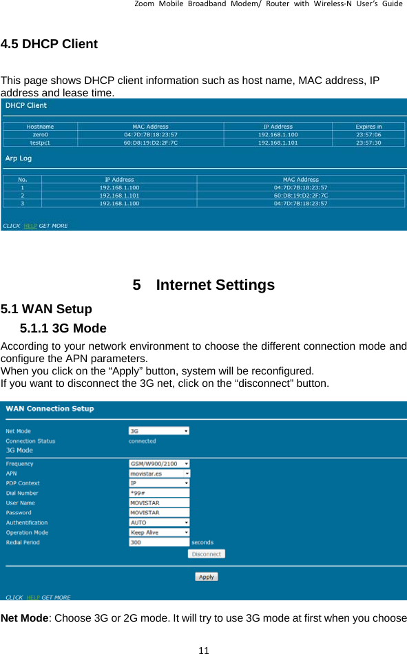 ZoomMobileBroadbandModem/RouterwithWireless‐NUser’sGuide 114.5 DHCP Client   This page shows DHCP client information such as host name, MAC address, IP address and lease time. 5  Internet Settings5.1 WAN Setup 5.1.1 3G Mode According to your network environment to choose the different connection mode and configure the APN parameters. When you click on the “Apply” button, system will be reconfigured. If you want to disconnect the 3G net, click on the “disconnect” button.   Net Mode: Choose 3G or 2G mode. It will try to use 3G mode at first when you choose 