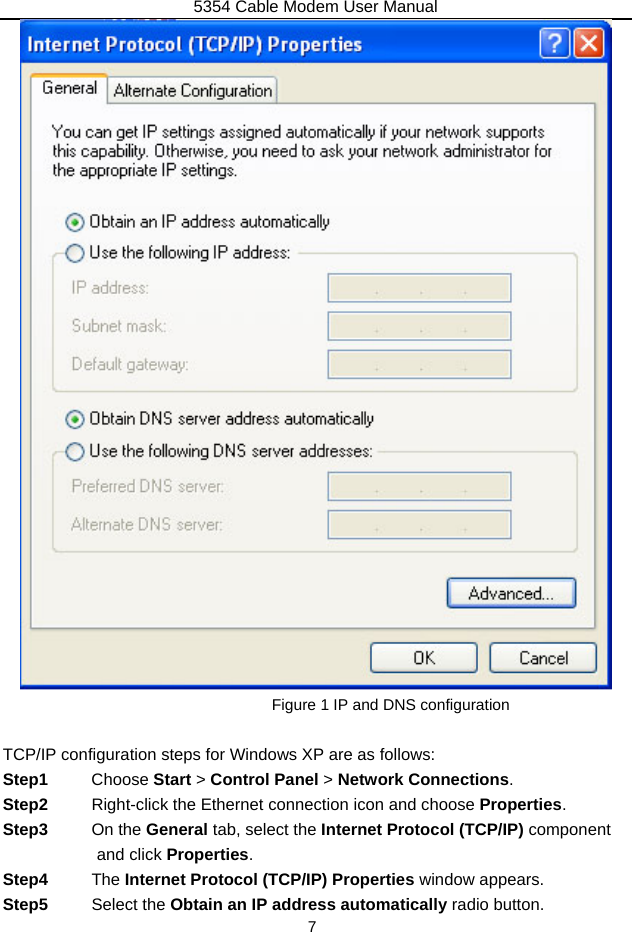 5354 Cable Modem User Manual 7  Figure 1 IP and DNS configuration  TCP/IP configuration steps for Windows XP are as follows: Step1  Choose Start &gt; Control Panel &gt; Network Connections. Step2  Right-click the Ethernet connection icon and choose Properties. Step3  On the General tab, select the Internet Protocol (TCP/IP) component and click Properties. Step4  The Internet Protocol (TCP/IP) Properties window appears. Step5  Select the Obtain an IP address automatically radio button. 