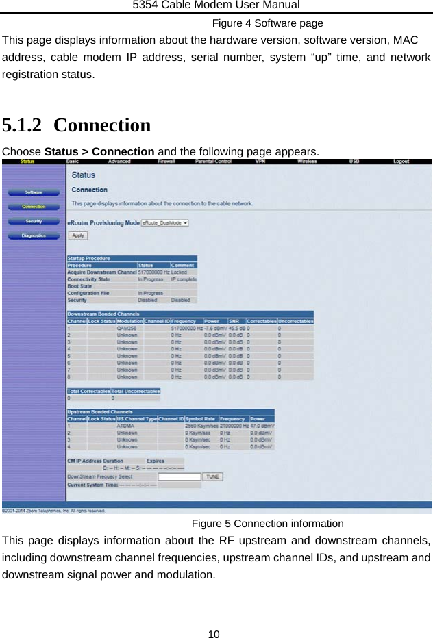5354 Cable Modem User Manual 10 Figure 4 Software page This page displays information about the hardware version, software version, MAC   address, cable modem IP address, serial number, system “up” time, and network registration status.  5.1.2 Connection Choose Status &gt; Connection and the following page appears.  Figure 5 Connection information This page displays information about the RF upstream and downstream channels, including downstream channel frequencies, upstream channel IDs, and upstream and downstream signal power and modulation. 