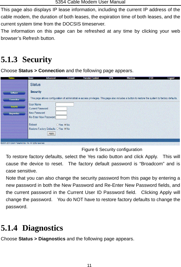 5354 Cable Modem User Manual 11 This page also displays IP lease information, including the current IP address of the cable modem, the duration of both leases, the expiration time of both leases, and the current system time from the DOCSIS timeserver. The information on this page can be refreshed at any time by clicking your web browser’s Refresh button.  5.1.3 Security Choose Status &gt; Connection and the following page appears.           Figure 6 Security configuration To restore factory defaults, select the Yes radio button and click Apply.   This will cause the device to reset.  The factory default password is “Broadcom” and is case sensitive. Note that you can also change the security password from this page by entering a new password in both the New Password and Re-Enter New Password fields, and the current password in the Current User ID Password field.  Clicking Apply will change the password.    You do NOT have to restore factory defaults to change the password.  5.1.4 Diagnostics Choose Status &gt; Diagnostics and the following page appears.     