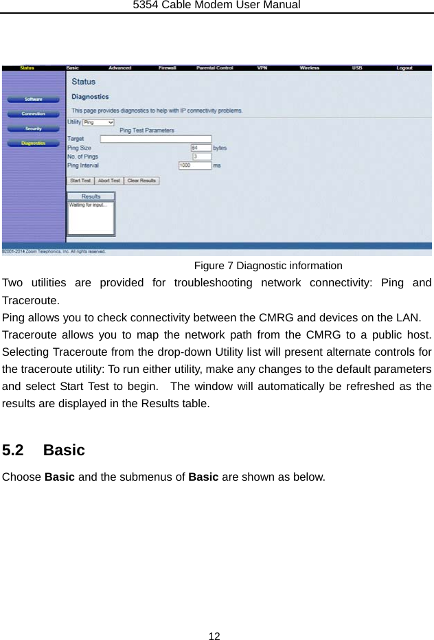 5354 Cable Modem User Manual 12     Figure 7 Diagnostic information Two utilities are provided for troubleshooting network connectivity: Ping and Traceroute. Ping allows you to check connectivity between the CMRG and devices on the LAN. Traceroute allows you to map the network path from the CMRG to a public host.  Selecting Traceroute from the drop-down Utility list will present alternate controls for the traceroute utility: To run either utility, make any changes to the default parameters and select Start Test to begin.  The window will automatically be refreshed as the results are displayed in the Results table.  5.2 Basic Choose Basic and the submenus of Basic are shown as below. 